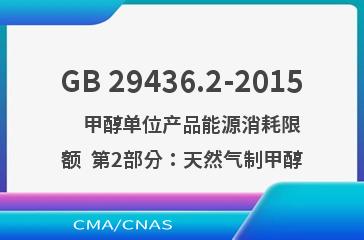 GB 29436.2-2015    甲醇单位产品能源消耗限额  第2部分：天然气制甲醇