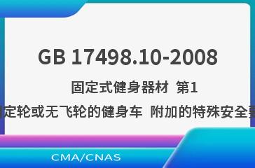 GB 17498.10-2008    固定式健身器材  第10部分：带有固定轮或无飞轮的健身车  附加的特殊安全要求和试验方法