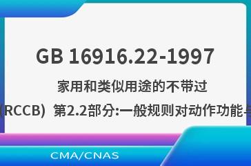 GB 16916.22-1997    家用和类似用途的不带过电流保护的剩余电流动作断路器(RCCB)  第2.2部分:一般规则对动作功能与线路电压有关的RCCB的适用性